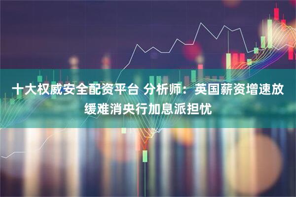 十大权威安全配资平台 分析师：英国薪资增速放缓难消央行加息派担忧