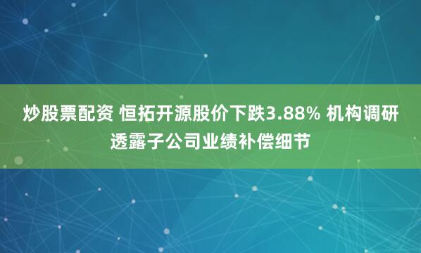 炒股票配资 恒拓开源股价下跌3.88% 机构调研透露子公司业绩补偿细节