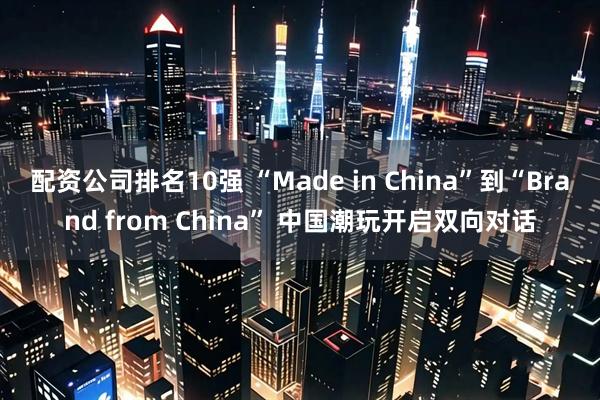 配资公司排名10强 “Made in China”到“Brand from China” 中国潮玩开启双向对话