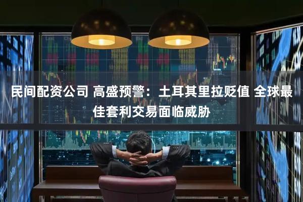 民间配资公司 高盛预警：土耳其里拉贬值 全球最佳套利交易面临威胁