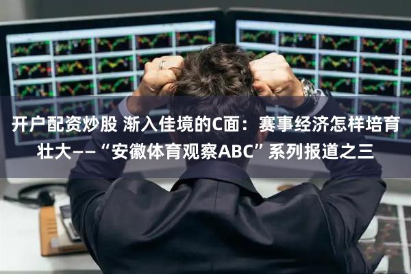 开户配资炒股 渐入佳境的C面：赛事经济怎样培育壮大——“安徽体育观察ABC”系列报道之三