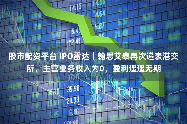 股市配资平台 IPO雷达｜翰思艾泰再次递表港交所，主营业务收入为0，盈利遥遥无期