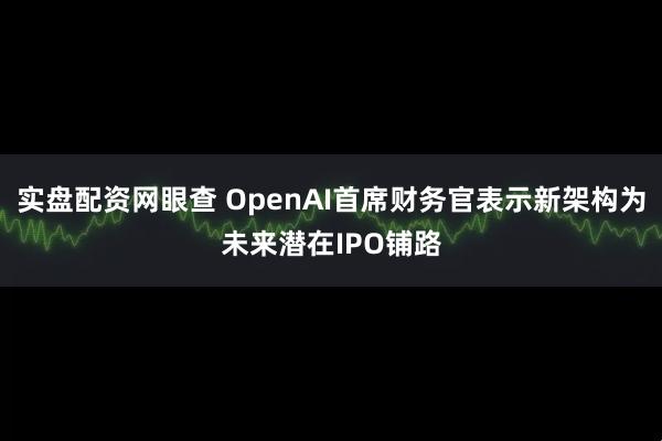 实盘配资网眼查 OpenAI首席财务官表示新架构为未来潜在IPO铺路