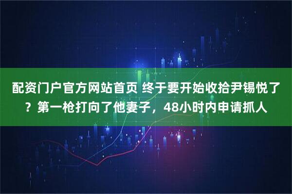 配资门户官方网站首页 终于要开始收拾尹锡悦了？第一枪打向了他妻子，48小时内申请抓人