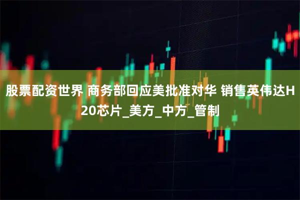 股票配资世界 商务部回应美批准对华 销售英伟达H20芯片_美方_中方_管制