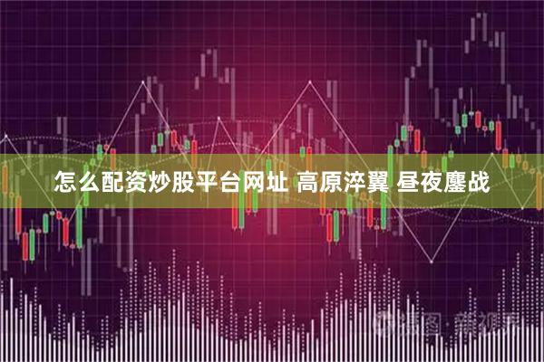 怎么配资炒股平台网址 高原淬翼 昼夜鏖战