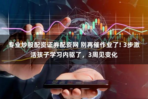 专业炒股配资证券配资网 别再催作业了! 3步激活孩子学习内驱了，3周见变化
