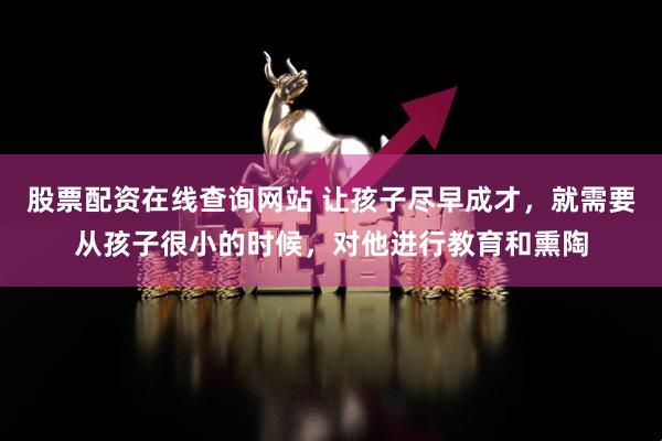股票配资在线查询网站 让孩子尽早成才，就需要从孩子很小的时候，对他进行教育和熏陶