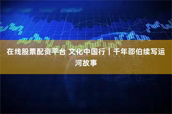 在线股票配资平台 文化中国行｜千年邵伯续写运河故事